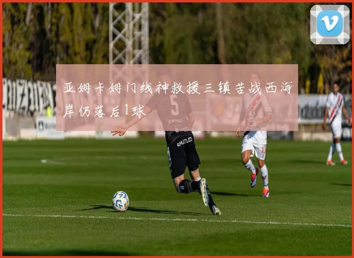 亚姆卡姆门线神救援三镇苦战西海岸仍落后1球