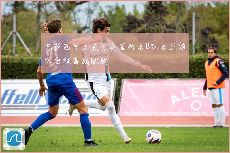 巴萨西甲后直飞英国两名B队后卫随队出征备战欧战