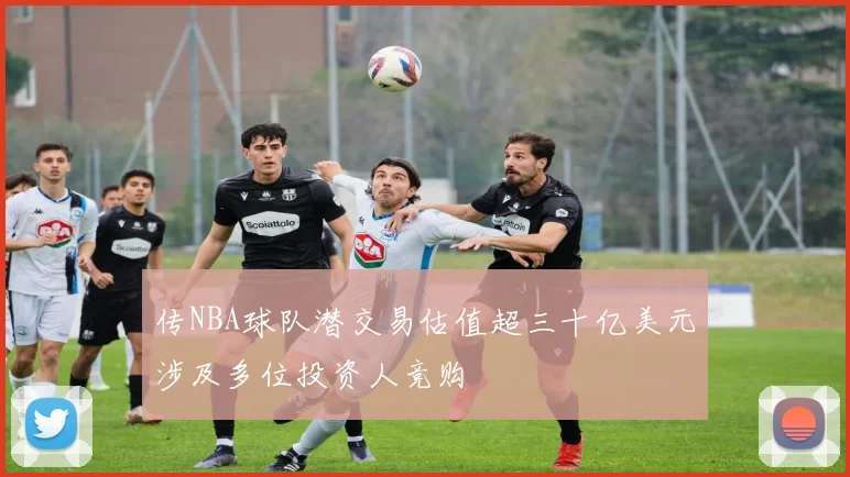 传NBA球队潜交易估值超三十亿美元涉及多位投资人竞购