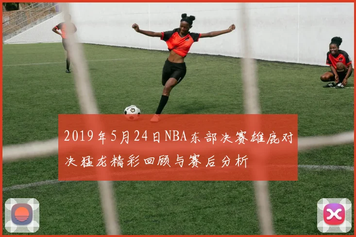 2019年5月24日NBA东部决赛雄鹿对决猛龙精彩回顾与赛后分析