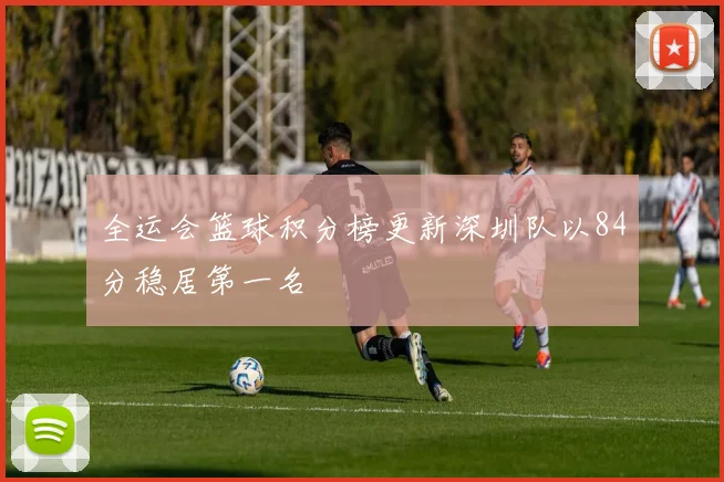 全运会篮球积分榜更新深圳队以84分稳居第一名