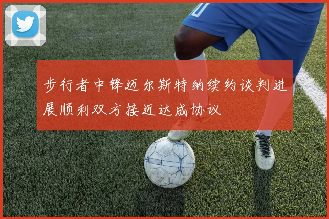 步行者中锋迈尔斯特纳续约谈判进展顺利双方接近达成协议