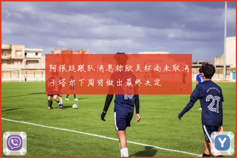 阿根廷跟队消息称欧美杯尚未取消卡塔尔下周将做出最终决定