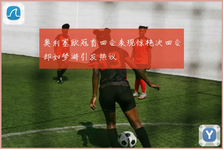 奥利塞欧冠首回合表现惊艳次回合却如梦游引发热议