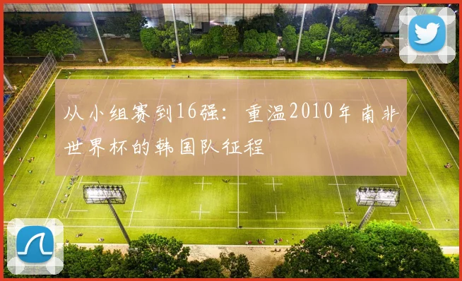 从小组赛到16强：重温2010年南非世界杯的韩国队征程