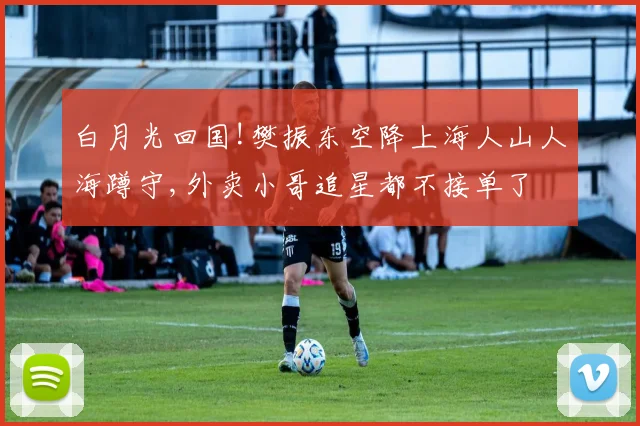 白月光回国!樊振东空降上海人山人海蹲守,外卖小哥追星都不接单了