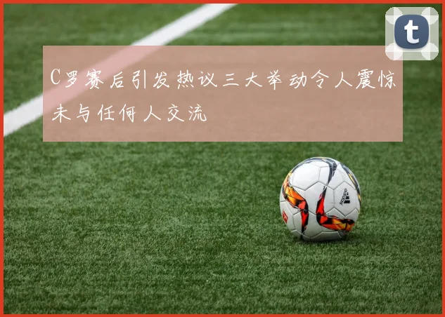 C罗赛后引发热议三大举动令人震惊未与任何人交流