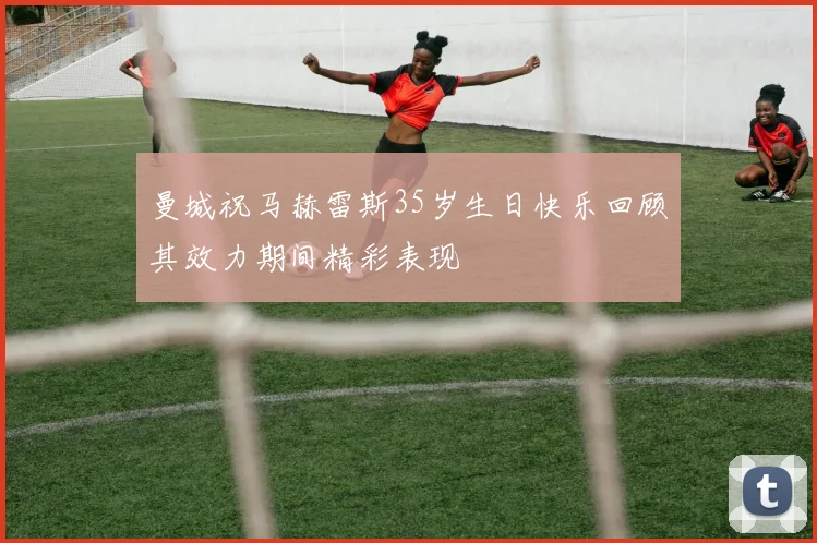 曼城祝马赫雷斯35岁生日快乐回顾其效力期间精彩表现